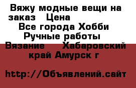 Вяжу модные вещи на заказ › Цена ­ 3000-10000 - Все города Хобби. Ручные работы » Вязание   . Хабаровский край,Амурск г.